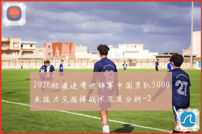 2026短道速滑世锦赛中国男队5000米接力交接棒战术深度分析