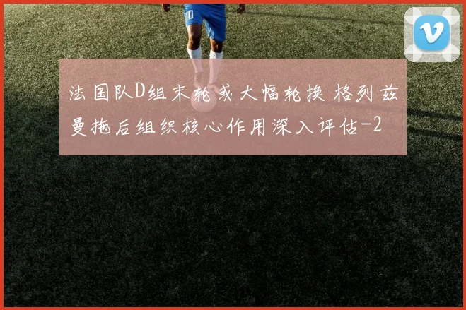 法国队D组末轮或大幅轮换 格列兹曼拖后组织核心作用深入评估