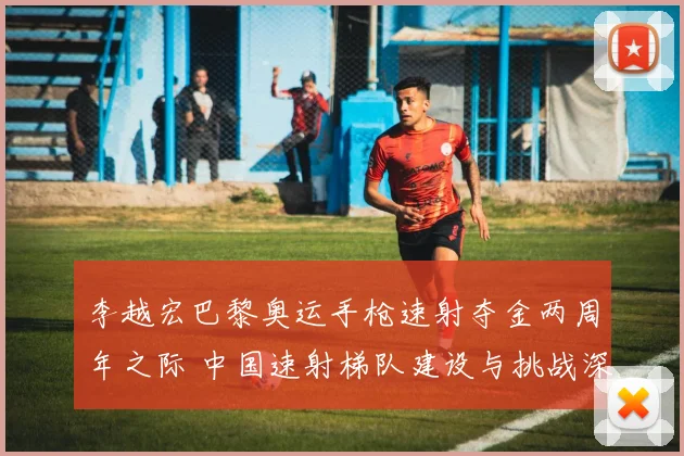 李越宏巴黎奥运手枪速射夺金两周年之际 中国速射梯队建设与挑战深度观察