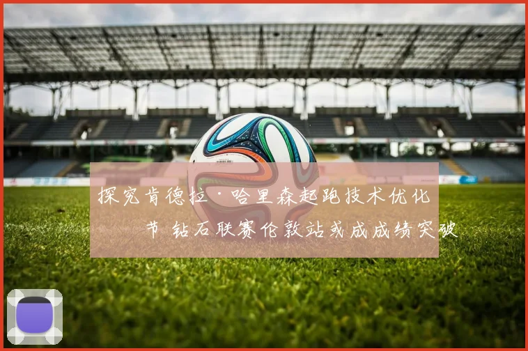 探究肯德拉·哈里森起跑技术优化细节 钻石联赛伦敦站或成成绩突破关键