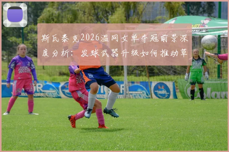 斯瓦泰克2026温网女单夺冠前景深度分析：发球武器升级如何推动草地战术体系全面进化