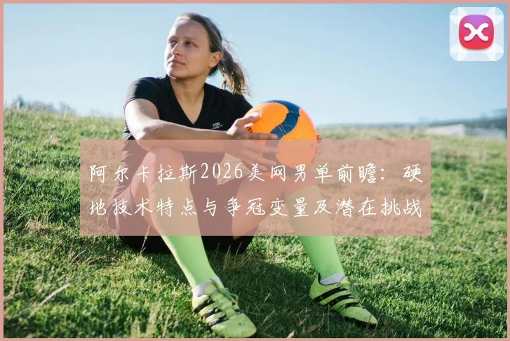阿尔卡拉斯2026美网男单前瞻：硬地技术特点与争冠变量及潜在挑战深度解析