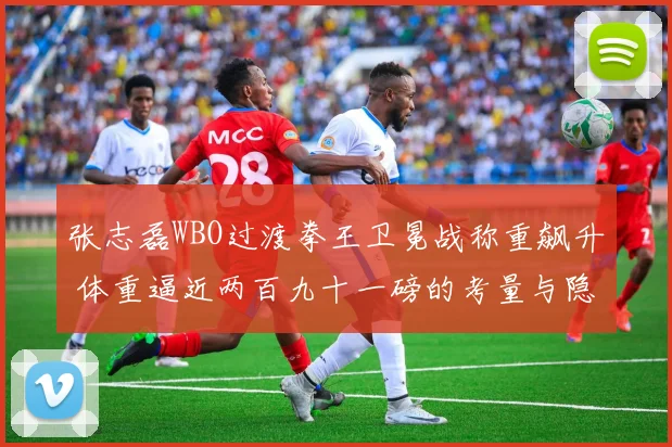 张志磊WBO过渡拳王卫冕战称重飙升 体重逼近两百九十一磅的考量与隐忧