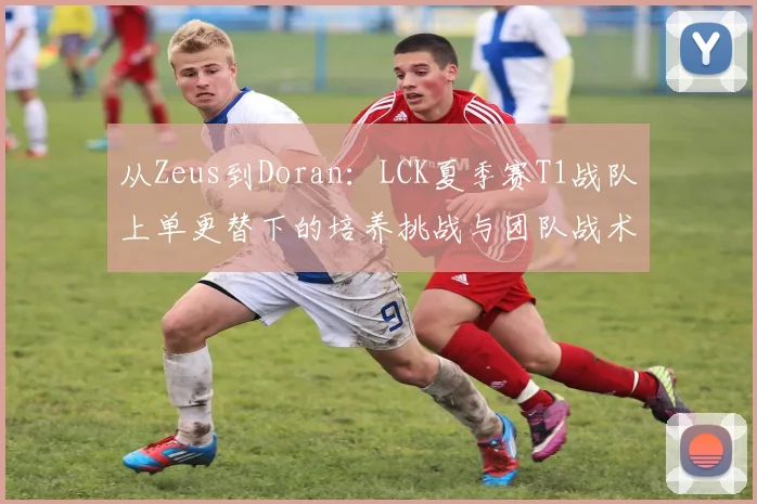 从Zeus到Doran：LCK夏季赛T1战队上单更替下的培养挑战与团队战术转型观察