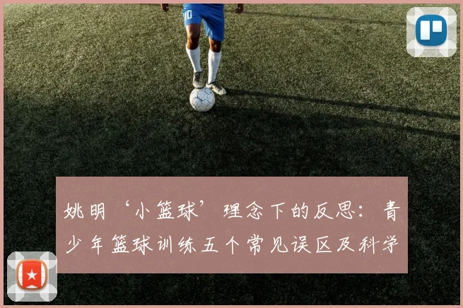 姚明‘小篮球’理念下的反思：青少年篮球训练五个常见误区及科学改进方案