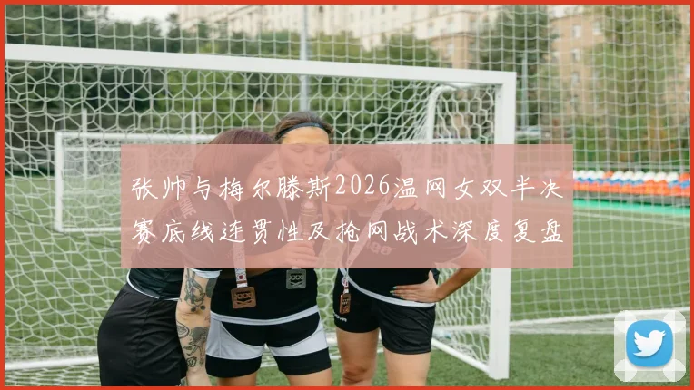 张帅与梅尔滕斯2026温网女双半决赛底线连贯性及抢网战术深度复盘